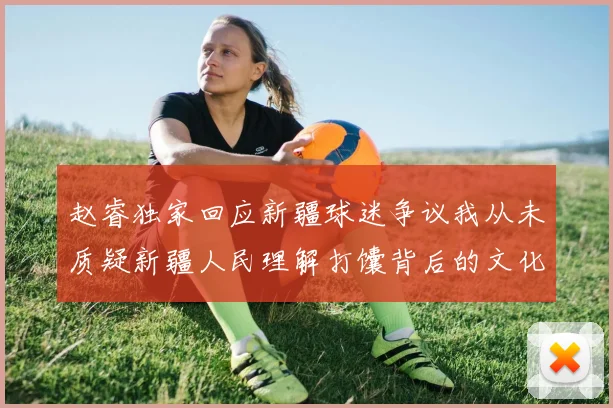 赵睿独家回应新疆球迷争议我从未质疑新疆人民理解打馕背后的文化误解