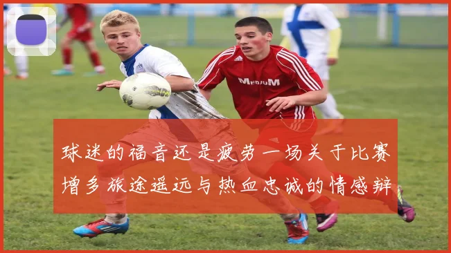 球迷的福音还是疲劳一场关于比赛增多旅途遥远与热血忠诚的情感辩论